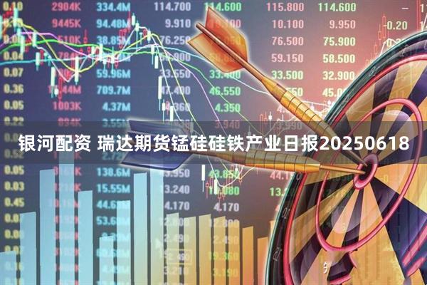 银河配资 瑞达期货锰硅硅铁产业日报20250618