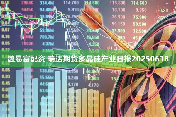 融易富配资 瑞达期货多晶硅产业日报20250618