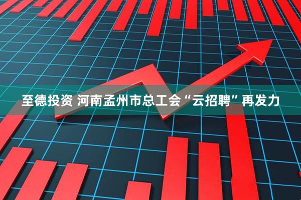 至德投资 河南孟州市总工会“云招聘”再发力