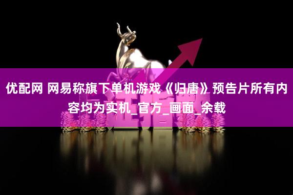 优配网 网易称旗下单机游戏《归唐》预告片所有内容均为实机_官方_画面_余载