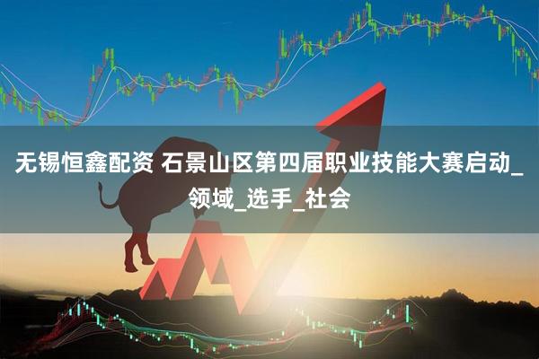 无锡恒鑫配资 石景山区第四届职业技能大赛启动_领域_选手_社会