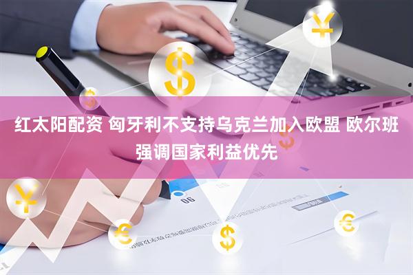 红太阳配资 匈牙利不支持乌克兰加入欧盟 欧尔班强调国家利益优先
