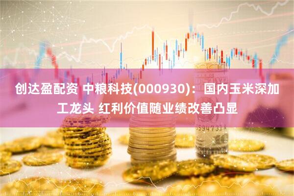 创达盈配资 中粮科技(000930)：国内玉米深加工龙头 红利价值随业绩改善凸显
