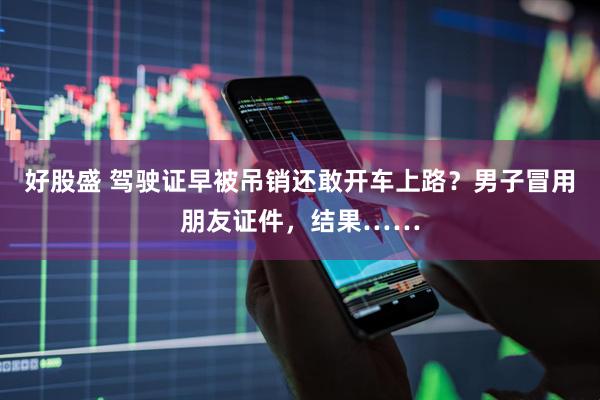 好股盛 驾驶证早被吊销还敢开车上路？男子冒用朋友证件，结果……