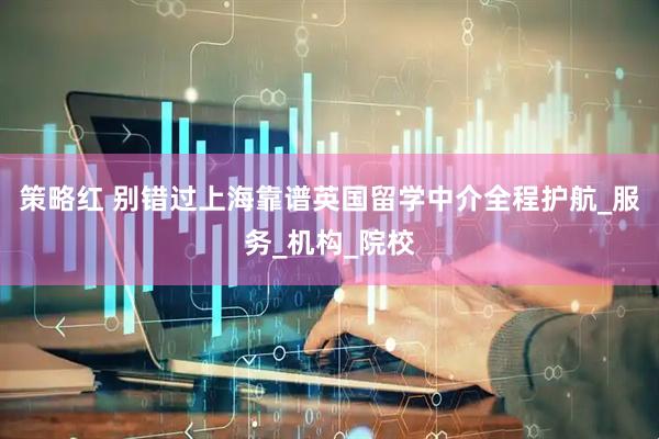策略红 别错过上海靠谱英国留学中介全程护航_服务_机构_院校
