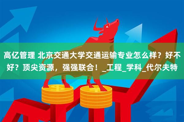 高亿管理 北京交通大学交通运输专业怎么样？好不好？顶尖资源，强强联合！_工程_学科_代尔夫特