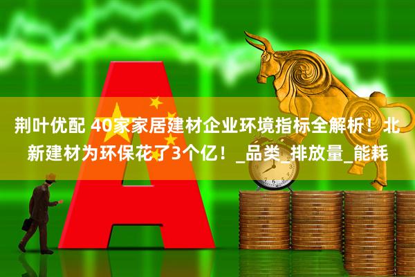 荆叶优配 40家家居建材企业环境指标全解析！北新建材为环保花了3个亿！_品类_排放量_能耗