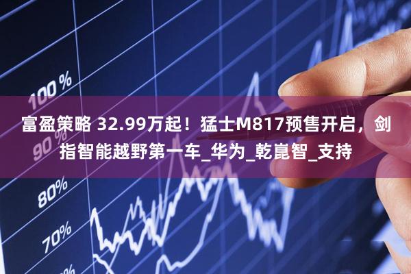 富盈策略 32.99万起！猛士M817预售开启，剑指智能越野第一车_华为_乾崑智_支持