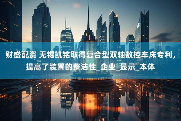 财盛配资 无锡凯铭取得复合型双轴数控车床专利，提高了装置的整洁性_企业_显示_本体