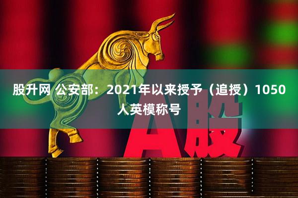 股升网 公安部：2021年以来授予（追授）1050人英模称号