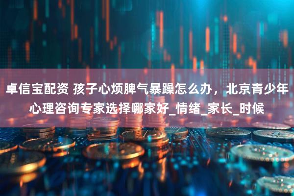 卓信宝配资 孩子心烦脾气暴躁怎么办，北京青少年心理咨询专家选择哪家好_情绪_家长_时候