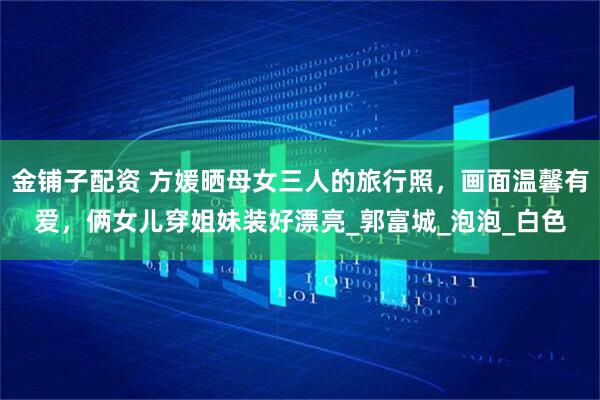 金铺子配资 方媛晒母女三人的旅行照，画面温馨有爱，俩女儿穿姐妹装好漂亮_郭富城_泡泡_白色