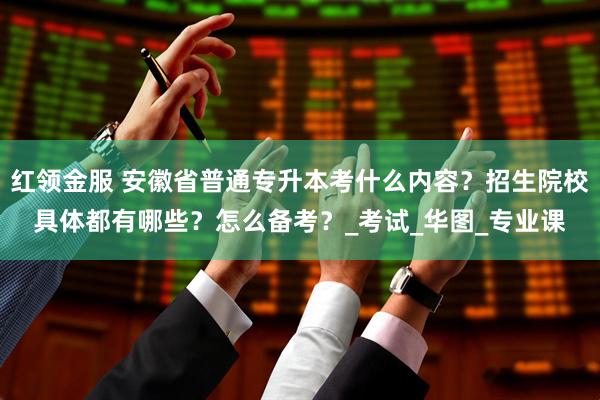 红领金服 安徽省普通专升本考什么内容？招生院校具体都有哪些？怎么备考？_考试_华图_专业课