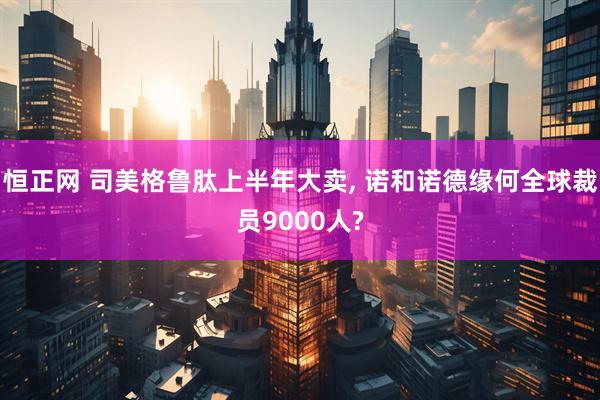恒正网 司美格鲁肽上半年大卖, 诺和诺德缘何全球裁员9000人?