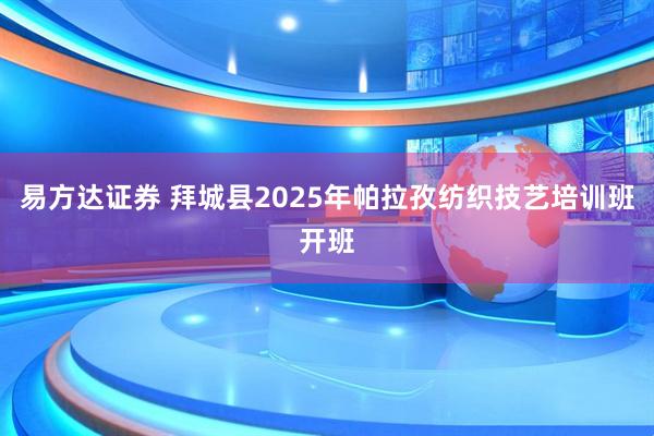 易方达证券 拜城县2025年帕拉孜纺织技艺培训班开班