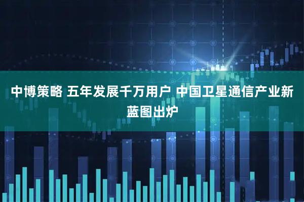 中博策略 五年发展千万用户 中国卫星通信产业新蓝图出炉