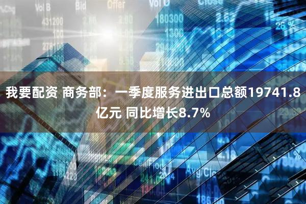 我要配资 商务部：一季度服务进出口总额19741.8亿元 同比增长8.7%