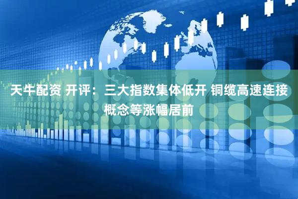 天牛配资 开评：三大指数集体低开 铜缆高速连接概念等涨幅居前