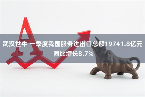武汉世牛 一季度我国服务进出口总额19741.8亿元 同比增长8.7%