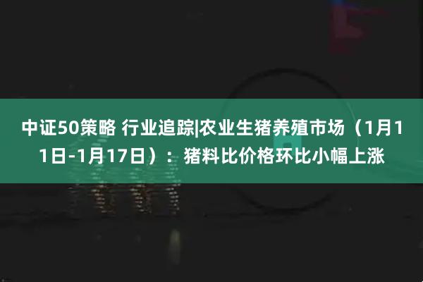 中证50策略 行业追踪|农业生猪养殖市场（1月11日-1月17日）：猪料比价格环比小幅上涨