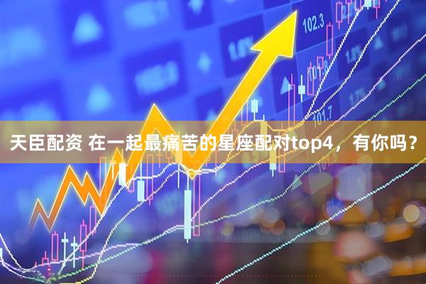 天臣配资 在一起最痛苦的星座配对top4，有你吗？